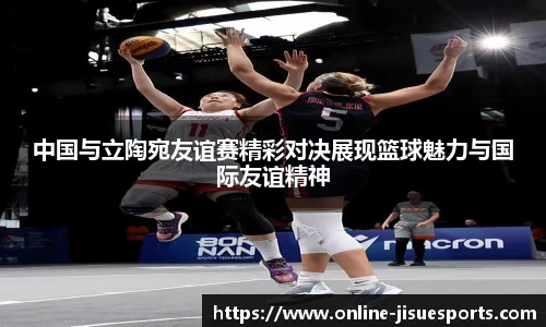 中国与立陶宛友谊赛精彩对决展现篮球魅力与国际友谊精神